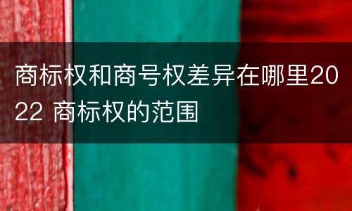 商标权和商号权差异在哪里2022 商标权的范围