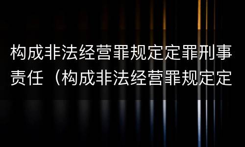 构成非法经营罪规定定罪刑事责任（构成非法经营罪规定定罪刑事责任的是）