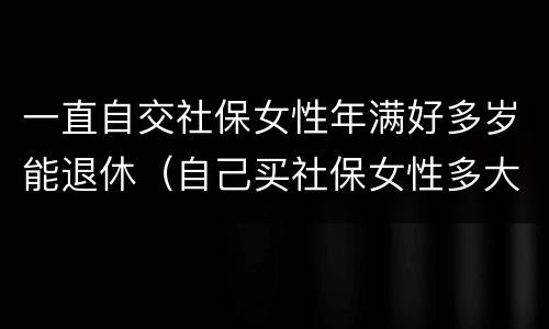 一直自交社保女性年满好多岁能退休（自己买社保女性多大年龄可退休）