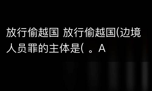 放行偷越国 放行偷越国(边境人员罪的主体是( 。A