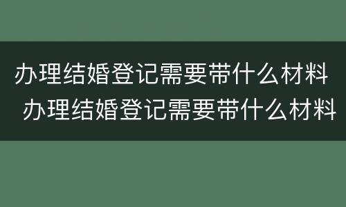 办理结婚登记需要带什么材料 办理结婚登记需要带什么材料和手续