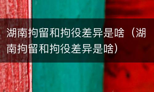 湖南拘留和拘役差异是啥（湖南拘留和拘役差异是啥）