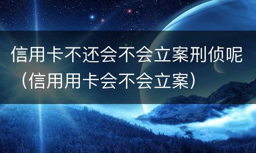 信用卡不还会不会立案刑侦呢（信用用卡会不会立案）