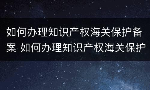 如何办理知识产权海关保护备案 如何办理知识产权海关保护备案申请