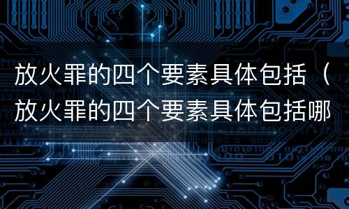 放火罪的四个要素具体包括（放火罪的四个要素具体包括哪些）