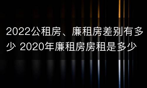 2022公租房、廉租房差别有多少 2020年廉租房房租是多少