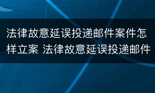 法律故意延误投递邮件案件怎样立案 法律故意延误投递邮件案件怎样立案的