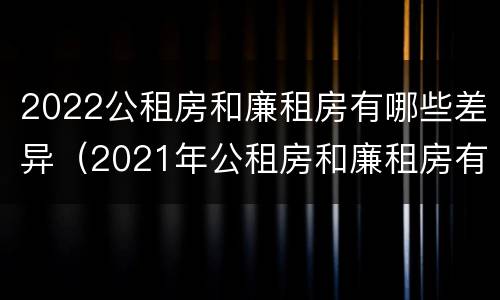 2022公租房和廉租房有哪些差异（2021年公租房和廉租房有什么区别）