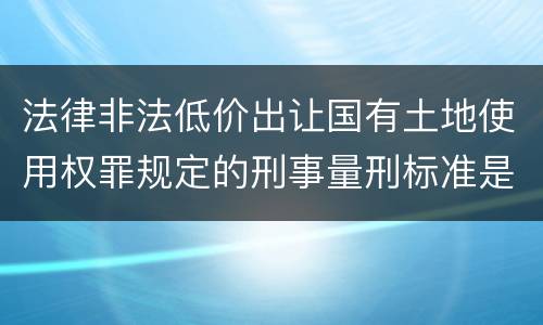 法律非法低价出让国有土地使用权罪规定的刑事量刑标准是多少