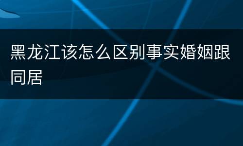 黑龙江该怎么区别事实婚姻跟同居