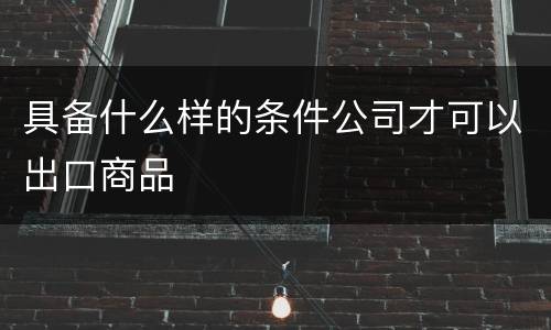 具备什么样的条件公司才可以出口商品