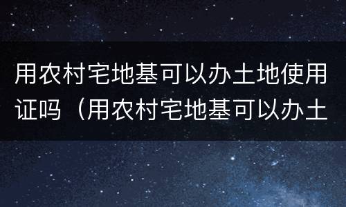 用农村宅地基可以办土地使用证吗（用农村宅地基可以办土地使用证吗有补贴吗）