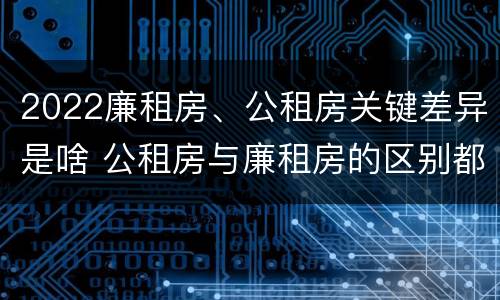 2022廉租房、公租房关键差异是啥 公租房与廉租房的区别都在此,别再搞错了!