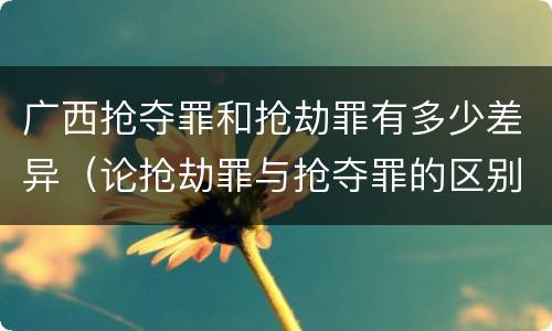 广西抢夺罪和抢劫罪有多少差异（论抢劫罪与抢夺罪的区别）