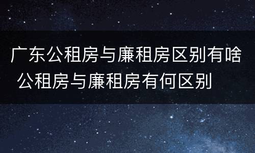 广东公租房与廉租房区别有啥 公租房与廉租房有何区别