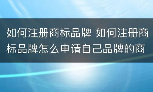 如何注册商标品牌 如何注册商标品牌怎么申请自己品牌的商标