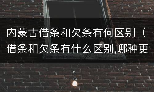 内蒙古借条和欠条有何区别（借条和欠条有什么区别,哪种更能有效保护债权人?）