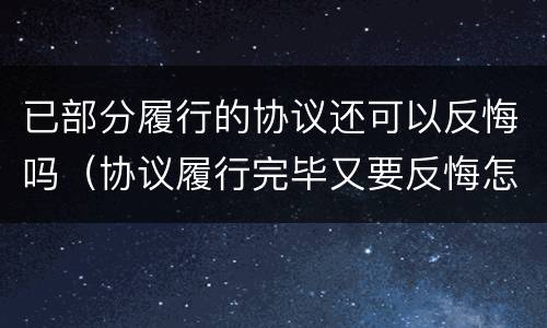 已部分履行的协议还可以反悔吗（协议履行完毕又要反悔怎么办）