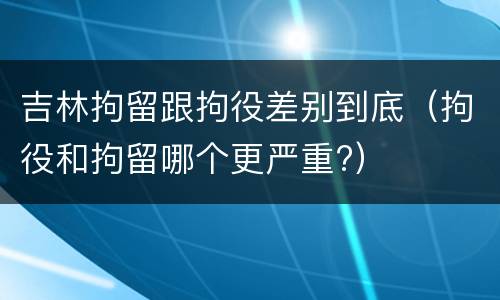 吉林拘留跟拘役差别到底（拘役和拘留哪个更严重?）