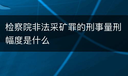 检察院非法采矿罪的刑事量刑幅度是什么