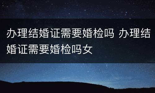办理结婚证需要婚检吗 办理结婚证需要婚检吗女