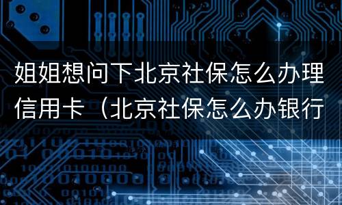 姐姐想问下北京社保怎么办理信用卡（北京社保怎么办银行卡）