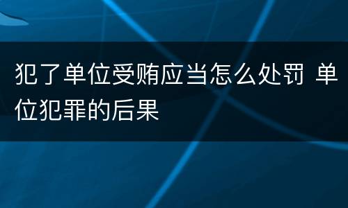 犯了单位受贿应当怎么处罚 单位犯罪的后果