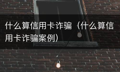 什么算信用卡诈骗（什么算信用卡诈骗案例）