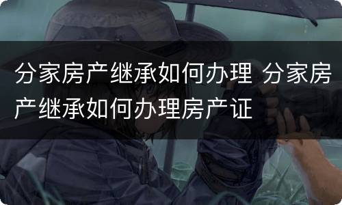 分家房产继承如何办理 分家房产继承如何办理房产证