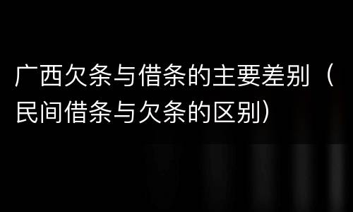 广西欠条与借条的主要差别（民间借条与欠条的区别）