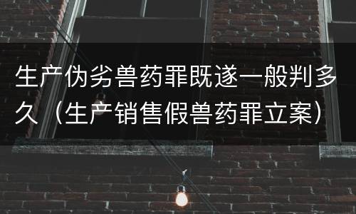 生产伪劣兽药罪既遂一般判多久（生产销售假兽药罪立案）