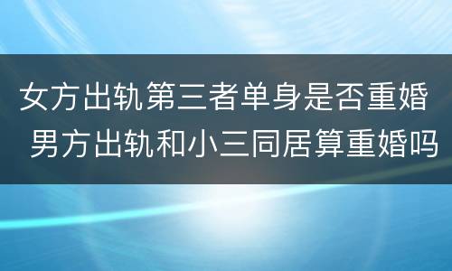 女方出轨第三者单身是否重婚 男方出轨和小三同居算重婚吗