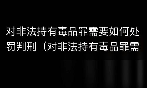 对非法持有毒品罪需要如何处罚判刑（对非法持有毒品罪需要如何处罚判刑吗）