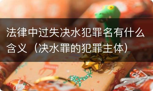 法律中过失决水犯罪名有什么含义（决水罪的犯罪主体）