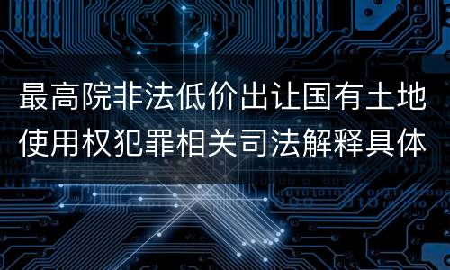 最高院非法低价出让国有土地使用权犯罪相关司法解释具体有哪些重要规定