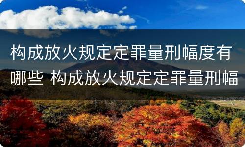 构成放火规定定罪量刑幅度有哪些 构成放火规定定罪量刑幅度有哪些情形