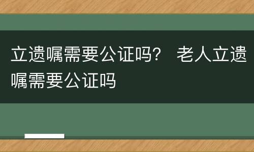 立遗嘱需要公证吗？ 老人立遗嘱需要公证吗