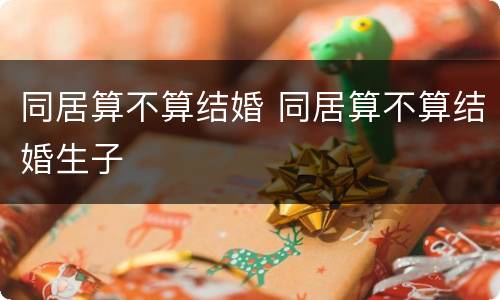 同居算不算结婚 同居算不算结婚生子