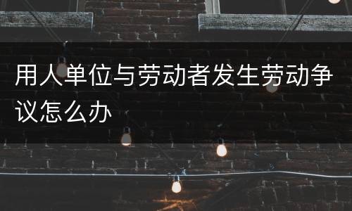 用人单位与劳动者发生劳动争议怎么办