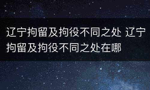 辽宁拘留及拘役不同之处 辽宁拘留及拘役不同之处在哪