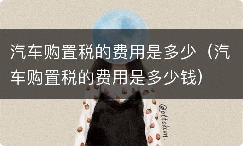 汽车购置税的费用是多少(汽车购置税的费用是多少钱)