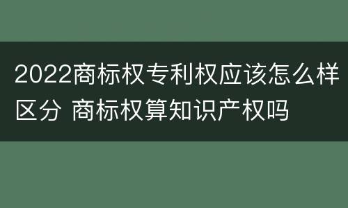 2022商标权专利权应该怎么样区分 商标权算知识产权吗