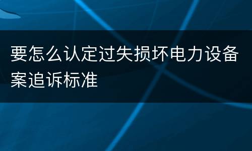 要怎么认定过失损坏电力设备案追诉标准