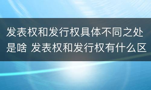 发表权和发行权具体不同之处是啥 发表权和发行权有什么区别