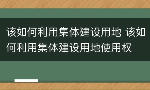 该如何利用集体建设用地 该如何利用集体建设用地使用权