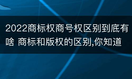2022商标权商号权区别到底有啥 商标和版权的区别,你知道多少?