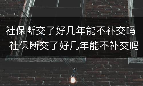 社保断交了好几年能不补交吗 社保断交了好几年能不补交吗