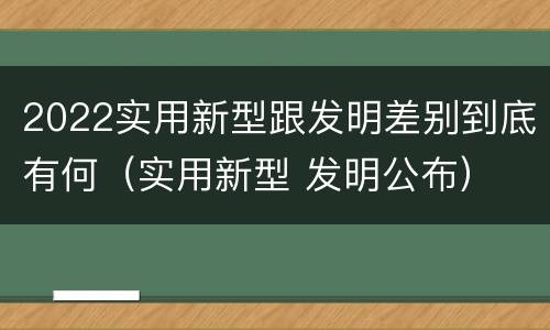 2022实用新型跟发明差别到底有何（实用新型 发明公布）