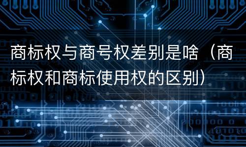 商标权与商号权差别是啥（商标权和商标使用权的区别）