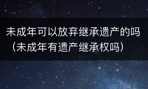 未成年可以放弃继承遗产的吗（未成年有遗产继承权吗）